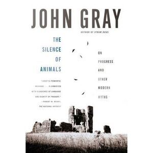 The Silence of Animals: On Progress and Other Modern Myths -- John Gray